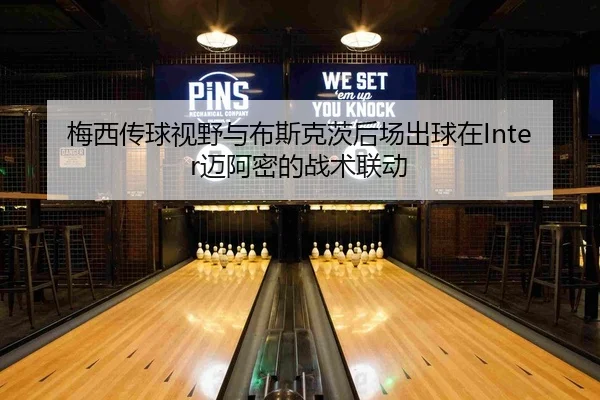 梅西传球视野与布斯克茨后场出球在Inter迈阿密的战术联动